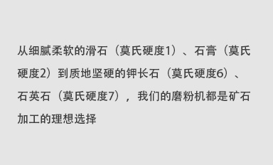 從細(xì)膩柔軟的滑石（莫氏硬度1）、石膏（莫氏硬度2）到質(zhì)地堅(jiān)硬的鉀長(zhǎng)石（莫氏硬度6）、石英石（莫氏硬度7），我們的磨粉機(jī)都是礦石加工的理想選擇。